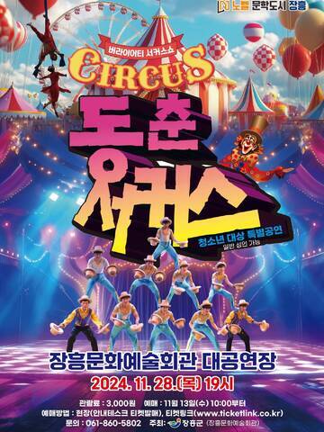 버라이어티 서커스쇼 CIRCUS 동춘서커스, 청소년 대상 특별공연(일반 성인 가능)  장소 : 장흥문화예술화관 대공연장 일시 : 2024. 11. 28.(목) 19시 관람료 : 3,000원 예매 : 11월 13일(수) 10:00부터 예매방법 : 현장(안내테스크 티켓발매), 티켓링크(www.ticketlink.co.kr) 문의 : 061-860-5802 주최 : 장흥군(장흥문화예술회관)