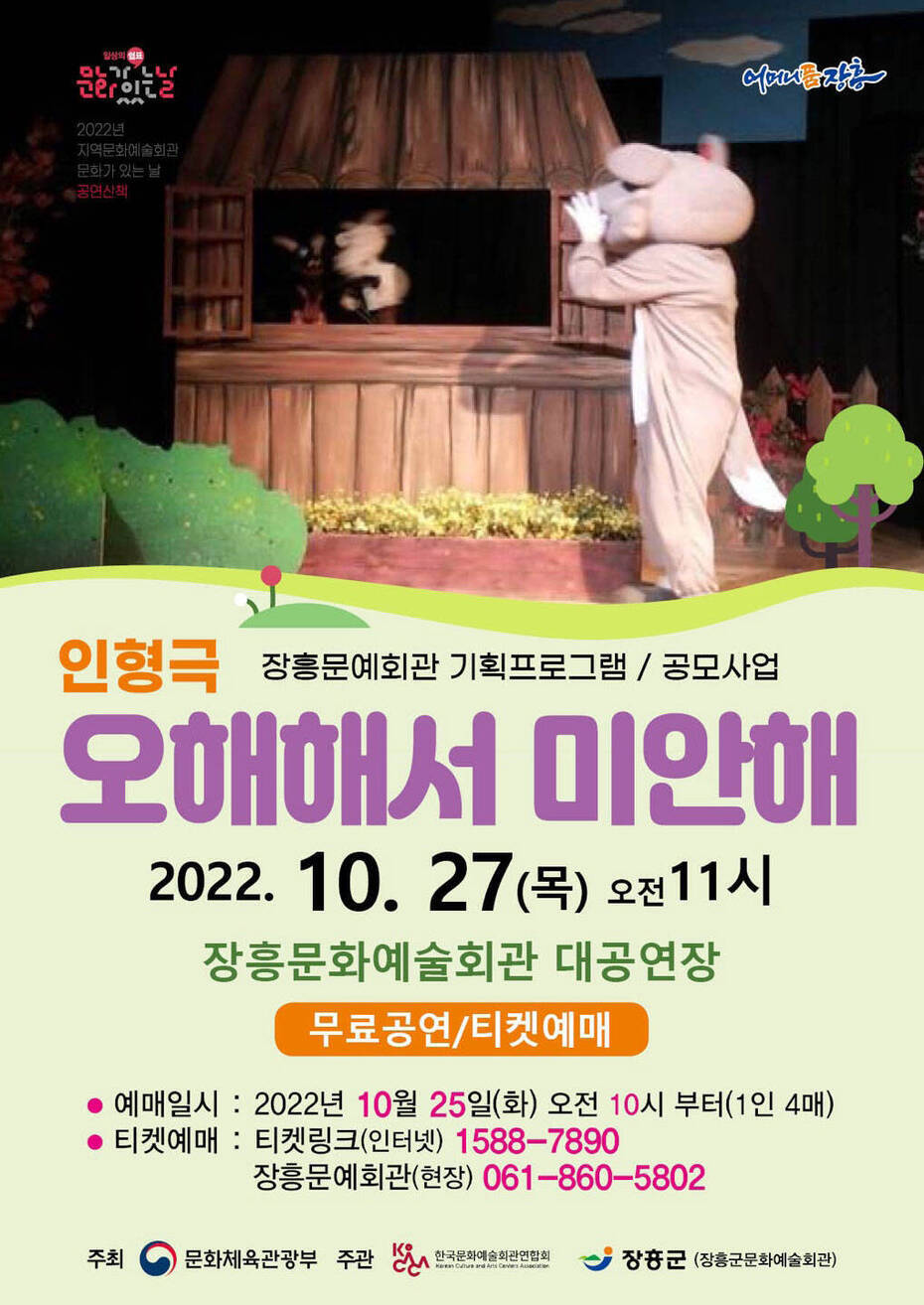 인형극 장흥문예회관 기획프로그램 / 공모사업 오해해서 미안해 2022. 10. 28(목) 오전11시 장흥문화예술회관 대공연장 무료공연/티켓예매 -예매일시 : 2022년 10월 25일(화) 오전 10시 부터(1인 4매) -티켓예매 : 티켓링크(인터넷) 1588-7890 / 장흥문예회관(현장) 061-860-5802 -주최 : 문화체육관광부, 주관: 한국문화예술회관연합회, 장흥군(장흥군문화예술회관)