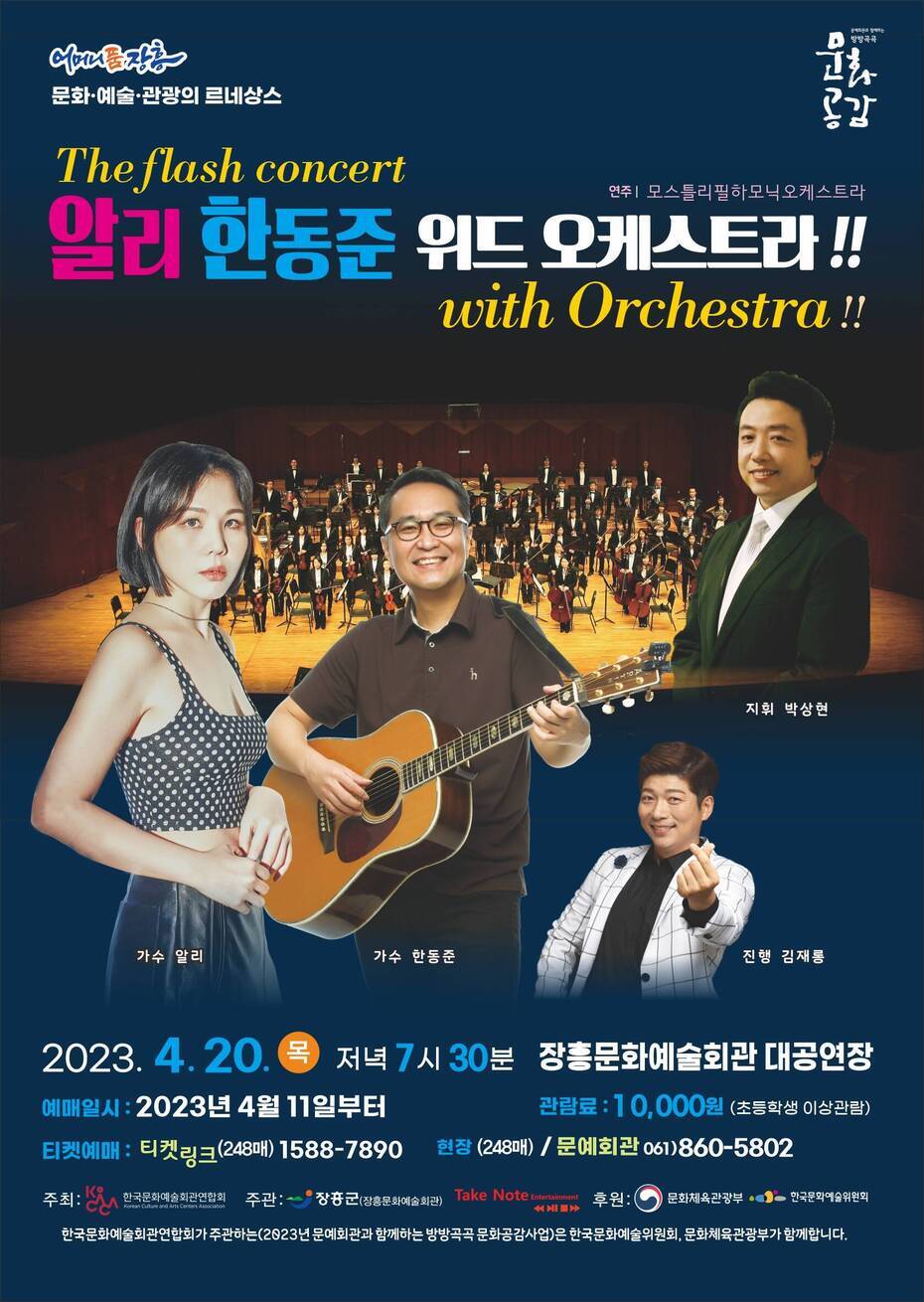 The flash concert 알리 한동준 위드 오케스트라!! (with Orchestra!!) 예매일시 : 2023년 4월 11일부터 관람료 : 10,000원(초등학생 이상관람) 티켓예매 : 티켓링(248매) 1588-7890 현장 : (248매 / 문예회관 061)860-5802 주최 : 한국문화예술회관연합회 주관:장흥군(장흥문화예술회관) / Take Note 후원 : 문화체육관광부, 한국문화예술위원회 한국문화예술회관연합회가 주관하는(2023년 문예회관과 함께하는 방방곡곡 문화공감사업)은 한국문화예술위원회, 문화체육관광부가 함께합니다. 지휘 : 박상현 가수 : 알리 / 한동준 진행 : 김재롱