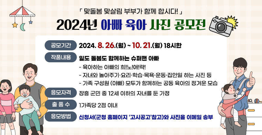 『맞돌봄 맞살림 부부가 함께 합시다!』 2024년 아빠 육아 사진 공모전 공모기간:2024. 8. 26.(월) ~ 10. 21.(월) 18시한 작품내용:일도 돌봄도 함께하는 슈퍼맨 아빠 - 육아하는 아빠의 희!노!애!락! - 자녀와 놀아주기·요리·학습·목욕·운동·집안일 하는 사진 등 - 가족 구성원 (아빠) 모두가 함께하는 공동 육아의 정겨운 모습 응모자격:장흥 군민 중 12세 이하의 자녀를 둔 가정 출품수:1가족당 2점 이내 응모방법:신청서(군청 홈페이지 ‘고시공고’참고)와 사진을 이메일 송부