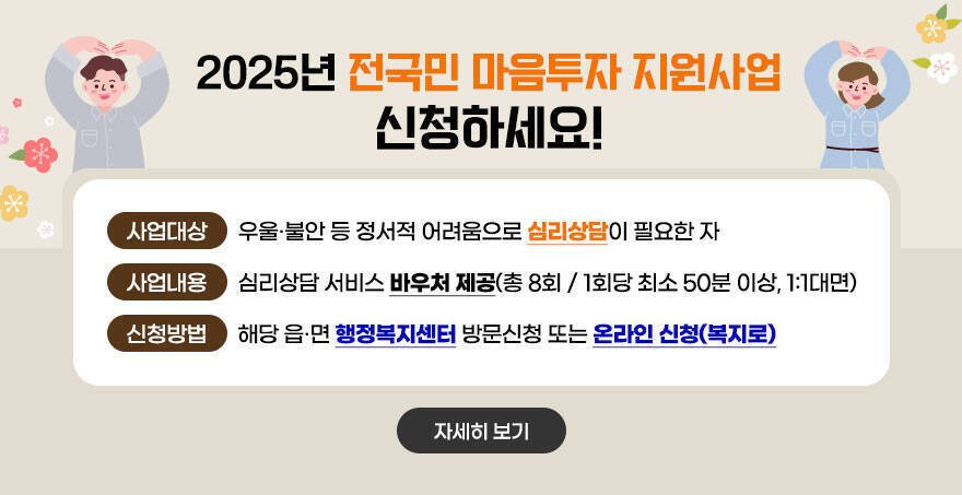 2025년 전국민 마음투자 지원사업 신청하세요! 사업대상:우울‧불안 등 정서적 어려움으로 심리상담이 필요한 자 사업내용:심리상담 서비스 바우처 제공(총 8회 / 1회당 최소 50분 이상, 1:1대면) 신청방법:해당 읍‧면 행정복지센터 방문신청 또는 온라인 신청(복지로) 자세히보기