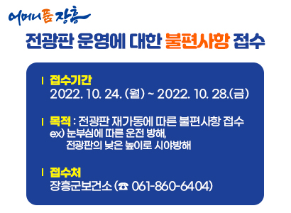 어머니 품 장흥 전광판 운영에 대한 불편사항 접수  ◆ 접수기간 : 2022. 10. 24(월) ~ 2022. 10. 28(금)   ◆ 목     적 : 전광판 재가동에 따른 불편사항 접수    - 눈부심에 따른 운전 방해, 전광판의 낮은 높이로 시아방해  ◆ 접 수 처 : 장흥군보건소(☎ 061)860-6404)