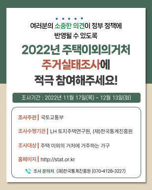 여러분의 소중한 의견이 정부 정책에 반영될 수 있도록 2022년 주택이외의거처 주거실태조사에 적극 참여해주세요! 조사주관 : 국토교통부 조사수행기관 : LH 토지주택연구원, (재)한국통계진흥원 조사대상 : 주택 이외의 거처에 거주하는 가구 홈페이지 : http://stat.or.kr 조사 문의처 (재)한국통계진흥원 070-4128-3227