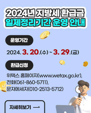 2024년 지방세 환급금 일제정리기간 운영 안내 운영기간: 2024. 3. 20.(수) ~ 3. 29.(금) 환급신청: 위택스 홈페이지(www.wetax.go.kr),전화(061-860-5711), 문자메세지(010-2513-5712) 자세히보기