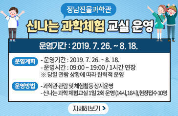 정남진물과학관 신나는 과학체험 교실 운영 ◦운영계획 - 운영기간 : 2019. 7. 26. ~ 8. 18. - 운영시간 : 09:00 ~ 19:00 / 1시간 연장 ※ 당일 관람 상황에 따라 탄력적 운영 ◦운영방법  - 과학관 관람 및 체험활동 상시운영 - 신나는 과학 체혐교실 1일 2회 운영 (14시, 16시) / 현장접수 10명, 자세히보기