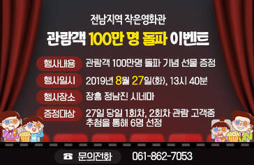 전남지역 작은영화관 관람객 100만 명 돌파 이벤트, 행사내용 : 관람객 100만명 돌파 기념 선물 증정, 행사일시 : 2019년 8월 27일(화), 13시 40분, 행사장소 : 장흥 정남진 시네마, 증정대상 : 27일 당일 1회차, 2회차 관람 고객중 추첨을 통해 6명 선정, 문의전화 : 061-862-7053