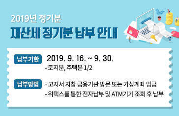 2019년 정기분 재산세 정기분 납부 안내,  납부기한 : 2019. 9. 16. ~ 9. 30.  - 토지분, 주택분 1/2,  납부방법:   - 고지서 지참 금융기관 방문 또는 가상계좌 입금   - 위택스를 통한 전자납부 및 ATM기기 조회 후 납부 