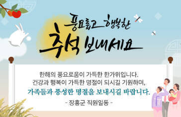 풍요롭고 행복한 추석보내세요. 한해의 풍요로움이 가득한 한가위입니다. 건강과 행복이 가득한 명절이 되시길 기원하며, 가족들과 풍성한 명절을 보내시길 바랍니다. - 장흥군 직원일동 -