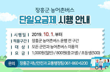 장흥군 농어촌버스 단일요금제 시행 안내, 시행일 : 2019. 10. 1. 부터, 적용구간 : 장흥군 농어촌버스 운행 전 구간, 대상 : 모든 군민과 농어촌버스 이용객, 요금 : 1,000원(일반) / 800원(중고생) / 초등생(500) , 문의 : 장흥군 재난안전과 교통행정팀 061-860-6200