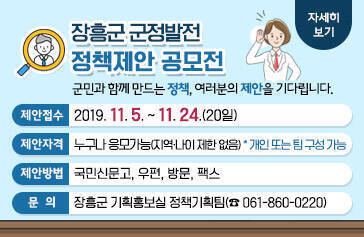 장흥군 군정발전 정책제안 공모전 군민과 함께 만드는 정책, 여러분의 제안을 기다립니다.  제안접수 : 2019. 11. 5 ∼ 11. 24. (20일간), 제안자격 : 누구나 응모가능(지역·나이 제한 없음)  * 개인 또는 팀 구성 가능, 제안방법 : 국민신문고, 우편, 방문, 팩스, 문 의 : 장흥군 기획홍보실 정책기획팀(☎ 061-860-0220), 자세히보기