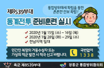 제8539부대 동계전투 준비훈련 실시, 2020년 1월 15일 (수) ~ 16일 (목) 2020년 1월 28일 (화) ~ 29일 (수) 전남지역 일대, 민간인 복장의 거동수상자 또는 가상의 적군 발견 시 적극 신고 바랍니다. 국번없이 1338 [육군 제8539부대, 장흥군 통합방위협의회]