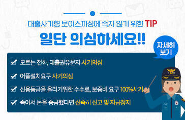대출사기형 보이스피싱에 속지 않기위한 TIP, 일단 의심하세요!! -모르는 전화, 대출권유문자 사기의심 -어플설치요구 사기의심 -신용등급을 올리기위한 수수료, 보증비 요구 100%사기 -속아서 돈을 송금했다면 신속히 신고 및 지급정지, 자세히보기