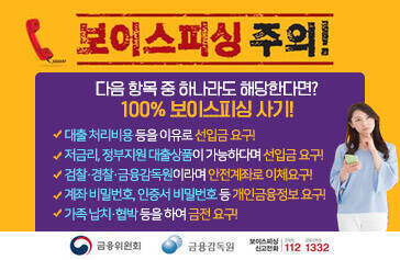 보이스피싱 주의! 다음 항목 중 하나라도 해당한다면? 100% 보이스피싱 사기! 대출 처리비용 등을 이유로 선입금 요구! 저금리, 정부지원 대출상품이 가능하다며 선입금 요구! 검찰·경찰·금융감독원이라며 안전계좌로 이체요구! 계좌 비밀번호, 인증서 비밀번호 등 개인금융정보 요구! 가족 납치·협박 등을 하여 금전 요구! [금융위원회, 금융감독원, 보이스피싱신고전화 112,1332]