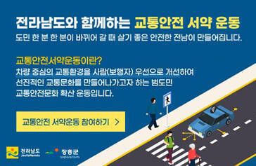 전라남도와 함께하는 교통안전 서약 운동 도민 한 분 한 분이 바뀌어 갈 떄 살기 좋은 안전한 전남이 만들어집니다.  교통안전서약운동이란? 차량중심의 교통환경을 사람(보행자) 우선으로 개선하여 선진적인 교통문화를 만들어 나가고가자 하는 범도민 교통안전문화 확산 운동입니다. 교통안전 서약운동 참여하기 전라남도 장흥군