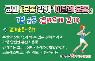 군민1운동 갖기 이달의 운동 7월 운동 올바르게 걷기 걷기운동이란? 특별한 장비 없이 할 수 있는 경제적이고 가장 안전한 유산소 운동 걷기운동 효과 : 심폐기능향상, 혈압 안정화, 스트레스 해소, 다이어트, 기분전환 등 대한민국 흥이 시작되는 곳!