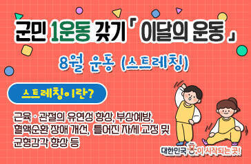 군민 1운동 갖기 군민 1운동 갖기 「 이달의 운동 」 8월 운동(스트레칭) 스트레칭이란? 근육 ․ 관절의 유연성 향상, 부상예방, 혈액순환 장애 개선, 틀어진 자세 교정 및 균형감각 향상 등 대한민국 흥이 시작되는 곳
