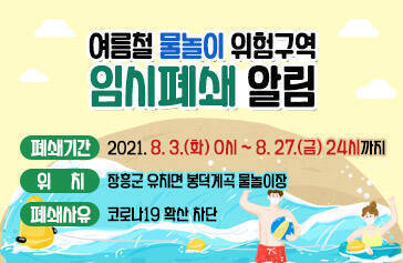 여름철 물놀이 위험구역 임시폐쇄 알림  폐쇄기간 : 2021. 8. 3.(화) 0시 ~ 8. 27.(금) 24시까지 위     치 : 장흥군 유치면 봉덕계곡 물놀이장 폐쇄사유 : 코로나19 확산 차단