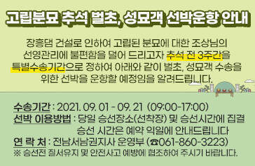 고립분묘 추석 벌초, 성묘객 선박운항 안내  장흥댐 건설로 인하여 고립된 분묘에 대한 조상님의 선영관리에 불편함을 덜어 드리고자 추석 전 3주간을 특별수송기간으로 정하여 아래와 같이 벌초, 성묘객 수송을 위한 선박을 운항할 예정임을 알려드립니다.  수송기간 : 2021. 09. 01 - 09. 21  (09:00-17:00) 선박 이용방법 : 당일 승선장소(선착장) 및 승선시간에 집결 승선 시간은 예약 익일에 안내드립니다   연 락 처 : 전남서남권지사 운영부(☎061-860-3223)    ※ 승선전 질서유지 및 안전사고 예방에 협조하여 주시기 바랍니다.