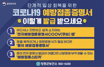 단계적 일상회복을 위한 코로나19 예방접종증명서 이렇게 발급받으세요. 1. 어디서나 간편하고 쉽게 소지하는 전자예방좁정증명서 COOV(쿠브) 앱 2. 제출 목적이거나 영문증명서가 필요하다면 종이예방접종증명서 3. 종이 전자 증명서 발급이 어렵다면 신분증에 부착 받을 수 있는 예방접종 스티커 장흥군 보건소 860-6469