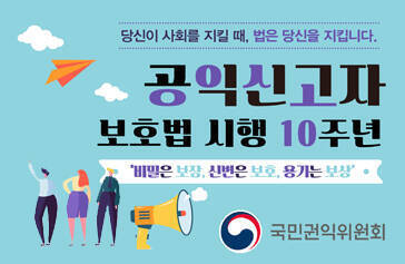 공익신고자 보호법 시행 10주년 당신이 사회를 지킬 때, 법은 당신을 지킵니다. 비밀은 보장, 신변은 보호, 용기는 보상 국민권익위원회