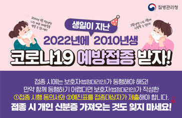 2022년에 생일이 지난 2010년생 코로나19 예방접종 받자 접종시에는 보호자(법정대리인)가 동행해야해요! 만약 함께 동행하기 어렵다면 보호자(법정대리인)가 작성한 ①접종 시행 동의서와 ②예진표를 접종대사장가 제출해야 합니다. 접종시 개인 신분증 가져오는 것도 잊지 마세요! 질병관리청