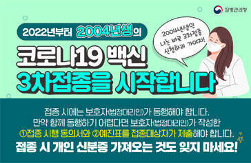 2022년부터 2004년생의 코로나19 백신 3차접종을 시작합니다 2004년생인 나는 바로 3차접종 신청하러 가야지! 접종시에는 보호자(법정대리인)가 동행해야해요! 만약 함께 동행하기 어렵다면 보호자(법정대리인)가 작성한 ①접종 시행 동의서와 ②예진표를 접종대사장가 제출해야 합니다. 접종시 개인 신분증 가져오는 것도 잊지 마세요! 질병관리청