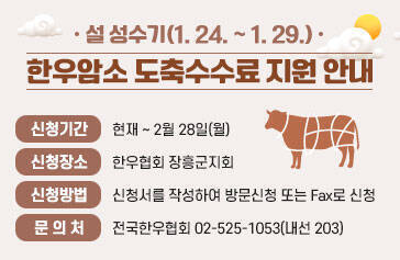 설 성수기(1. 24. ~ 1. 29.), 한우암소 도축수수료 지원 안내  - 신청기간 : 현재 ~ 2월 28일(월)  - 신청장소 : 한우협회 장흥군지회  - 신청방법 : 신청서를 작성하여 방문신청 또는 Fax로 신청  - 문 의 처 : 전국한우협회 02-525-1053(내선 203)