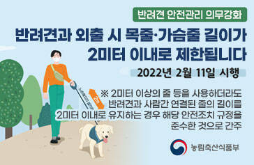 반려견 안전관리 의무강화 반려견과 외출 시 목줄·가슴줄 길이가 2미터 이내로 제한됩니다 2022년 2월 11일 시행 ※ 2미터 이상의 줄 등을 사용하더라도 반려견과 사람간 연결된 줄의 길이를 2미터 이내로 유지하는 경우 해당 안전조치 규정을 준수한 것으로 간주 농림축산식품부