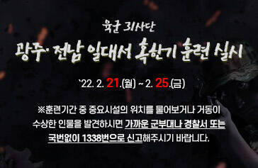 육군 31사단, 광주· 전남 일대서 혹한기 훈련 실시   `22. 2. 21.(월) ~ 2. 25.(금)  ※훈련기간 중 중요시설의 위치를 물어보거나 거동이 수상한 인물을 발견하시면 가까운 군부대나 경찰서 또는  국번없이 1338번으로 신고해주시기 바랍니다.