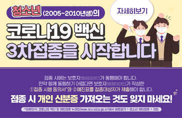 청소년(2005~2010년생)의 코로나19 백신 3차접종을 시작합니다 접종 시에는 보호자(법정대리인)가 동행해야 합니다. 만약 함께 동행하기 어렵다면 보호자(법정대리인)가 작성한 ①접종 시행 동의서와 ②예진표를 접종대상자가 제출해야 합니다. 접종 시 개인 신분증 가져오는 것도 잊지 마세요! 자세히보기