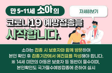 만 5-11세 소아의 코로나19 예방접종을 시작합니다. 소아는 접종 시 보호자와 함께 방문하여 본인 확인 후 접종기관에서 예진표를 작성해야 합니다. ※ 14세 미만의 아동은 보호자 등 동반이 필수이며, 본인확인도 국가필수예방접종에 준하여 실시 자세히보기