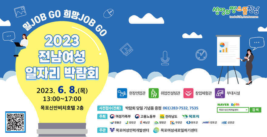 일job go 희망job go 2023전남여성 일자리 박람회 일시: 2023. 6. 8.(목) 13:00~17:00 장소: 목포신안비치호텔 2층 현장면접관 / 취업컨설팅관 / 창업체험관 / 부대시설 사전접수(전화): 박람회 당일 기념품 증정 061)283-7532, 7535 주최:  여성가족부 / 고용노동부 / 전라남도 / 목포시 / 장흥군 / 강진군 / 해남군 / 영암군 / 무안군 / 완도군 / 진도군/ 신안군 주관: 목포여성인력개발센터, 목포여성새로일하기센터