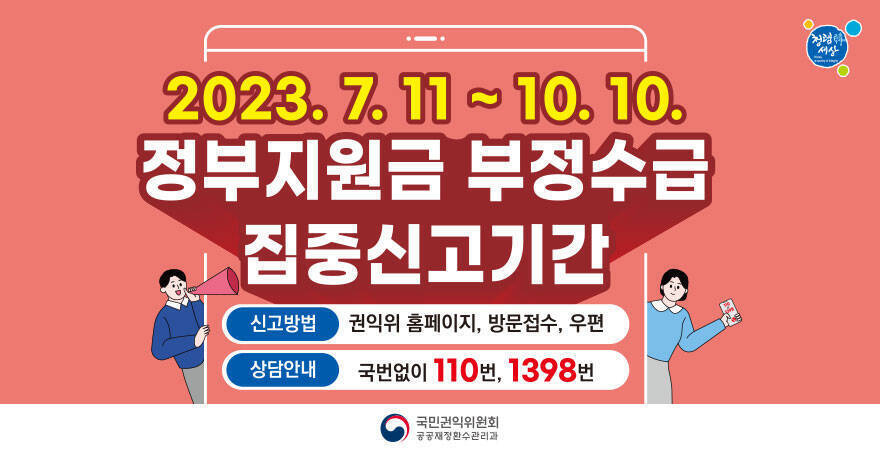 2023. 7. 11 ~ 10. 10. 정부지원금 부정수급 집중신고기간 신고방법 : 권익위 홈페이지, 방문접수, 우편 상담안내 : 국번없이 110번, 1398번 국민권익위원회 공공재정환수관리과