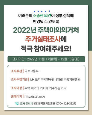 여러분의 소중한 의견이 정부 정책에 반영될 수 있도록 2022년 주택이외의거처 주거실태조사에 적극 참여해주세요! 조사주관 : 국토교통부 조사수행기관 : LH 토지주택연구원, (재)한국통계진흥원 조사대상 : 주택 이외의 거처에 거주하는 가구 홈페이지 : http://stat.or.kr 조사 문의처 (재)한국통계진흥원 070-4128-3227