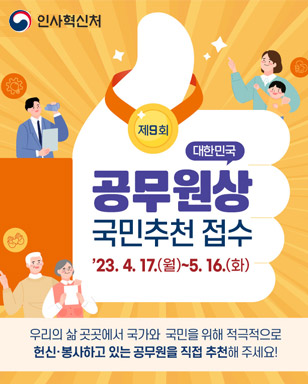 제9회 대한민국 공무원상 국민추천 접수 '23. 4. 17.(월) ~ 5. 16.(화) 우리의 삶 곳곳에서 국가와 국민을 위해 적극적으로 헌신·봉사하고 있는 공무원을 직접 추천해 주세요! 인사혁신처