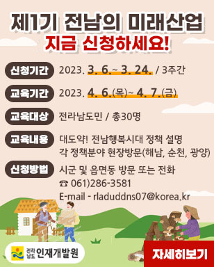 제1기 전남의 미래산업 지금 신청하세요! 신청기간: 2023. 3. 6.~ 3. 24. / 3주간 교육기간 : 2023. 4. 6.(목)~ 4. 7.(금) 교육대상: 전라남도민 / 총30명 교육내용: 대도약! 전남행복시대 정책 설명 각 정책분야 현장방문(해남, 순천, 광양) 신청방법: 시군 및 읍면동 방문 또는 전화 061)286-3581 E-mail - rladuddns07@korea.kr 전라남도 인재개발원 자세히보기