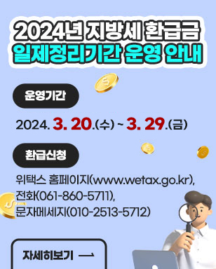 2024년 지방세 환급금 일제정리기간 운영 안내 운영기간: 2024. 3. 20.(수) ~ 3. 29.(금) 환급신청: 위택스 홈페이지(www.wetax.go.kr),전화(061-860-5711), 문자메세지(010-2513-5712) 자세히보기