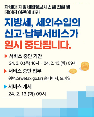 차세대 지방세입정보시스템 전환 및 데이터 이관에 따라 지방세, 세외수입의 신고 납부서비스가 일시중단됩니다. 서비스 중단 기간 : 24. 2. 8.(목) 18시 ~ 24. 2. 13.(화) 09시 서비스 중단 업무 : 위택스(wetax.go.kr) 홈페이지, 모바일 서비스 개시: 24. 2. 13.(화)09시