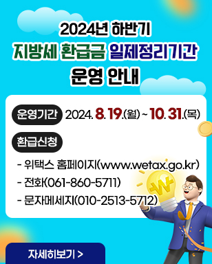 2024년 하반기 지방세 환급금 일제정리기간 운영 안내 ·운영기간:2024. 8. 19.(월) ~ 10. 31.(목) ·환급신청 - 위택스 홈페이지(www.wetax.go.kr) - 전화(061-860-5711) - 문자메세지(010-2513-5712) 자세히보기