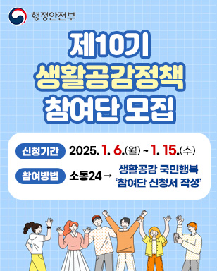 행정안전부 제10기 생활공감정책 참여단 모집 신청기간 : 2025. 1. 6.(월) ~ 1. 15.(수) 참여방법 : 소통24 → 생활공감 국민행복 참여단 신청서 작성