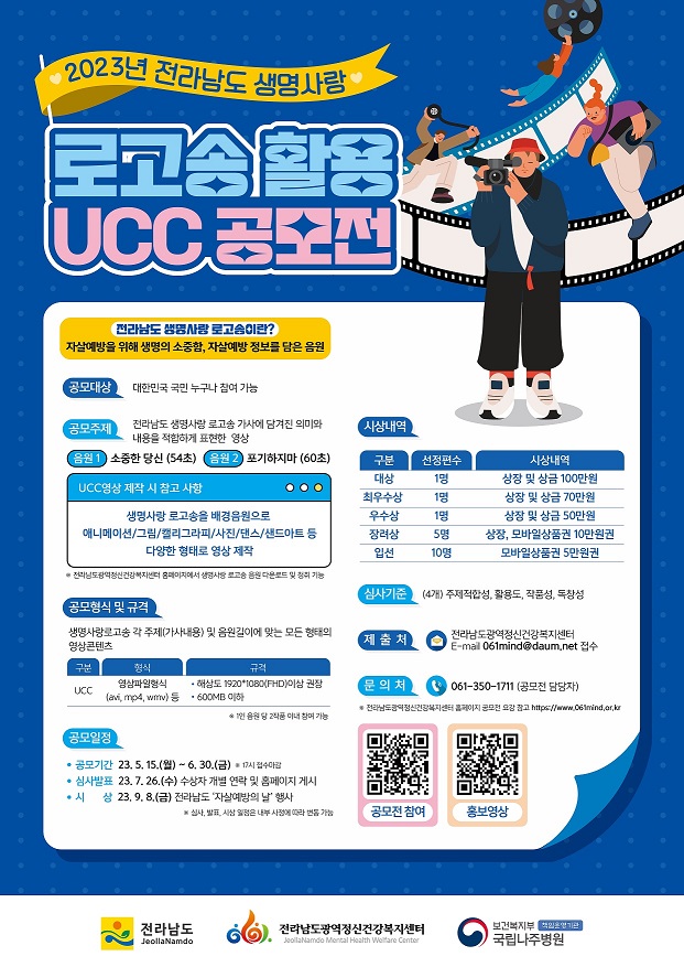 2023 전라남도 생명사랑 로고송 활용 UCC 공모전 포스터 전라남도 생명사랑 로고송이란? 자살예방을 위해 생명의 소중함, 자살예방 정보를 담은 음원 / 공모대상 : 대한민국 국민 누구나 참여가능 / 공모주제 : 전라남도 생명,사랑 로고송 가사에 담겨진 의미와 내용을 적합하게 표현한 영상, 음원1 소중한당신(54초) 음원2 포기하지마(60초) ucc영상 제작시 참고사항 생명사랑 로고송을 배경음원으로 애니메이션, 그림, 캘리그라피, 사진, 댄스, 샌드아트 등 다양한 형태로 영상제작 *전라남도광역정신건강복지센터 홈페이지에서 생명사랑 로고송 음원 다운로드 및 청취 가능 / 공모형식 및 규격 : 생명사랑로고송 각 주제(가사내용) 및 음원길이에 맞는 모든형태의 영상 콘텐츠 구분-ucc 형식-영상파일형식(avi, mp4, wmv)등 규격-해상도 1920*1080(fhd)이상 권장 600MB 이하 *1인 음원당 2작품 이내 참여가능 / 공모일정 : 공모기간-23.5.15(월)~6.30(금) *17시 접수마감 심사발표-23.7.26(수) 수상자개별연락 및 홈페이지 게시 시상-23.9.8(금)전라남도 자살예방의날 행사 *심사,발표,시상 일정은 내부사정에 따라 변동가능 / 시상내역:  대상- 1명 상장 및 상금 100만원 최우수상 1명 상장및 상금 70만원 우수상 1명 상장 및 상금 50만원 장려상-5명 상장, 모바일상품권 10만원 권 입선-10명 모바일상품권 5만원권 / 심사기준 : (4개) 주제적합성, 활용도, 작품성, 독창성 / 제출처 : 전라남도광역정신건강복지센터 E-mail- 061mind@daum.net 접수 / 문의처:061-350-1711(공모전담당자) *전라남도광역정신건강복지센터 홈페이지 공모전 요강참고 https://www.061mind.or.kr [전라남도, 전라남도광역정신건강복지센터, 보건복지부 국립나주병원]