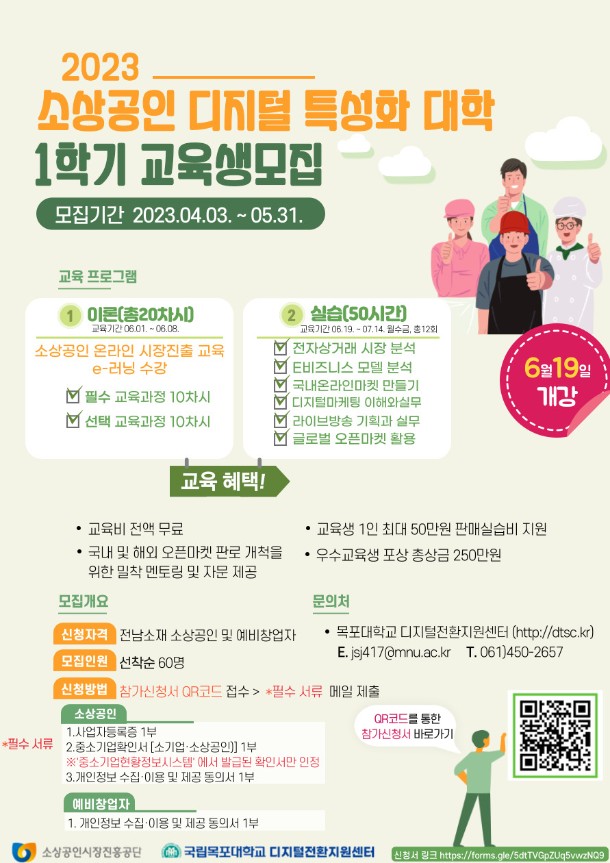 2023소상공인 디지털 특성화 대학 1학기 교육생모집 모집기간 2023.04.03~05.31 교육프로그램 1.이론(총20차시) 교육기간 06.01~06.08 소상공인 온라인 시장진출 교육 e-러닝수강 -필수교육과정 10차시 -선택교육과정 10차시 2.실습(50시간) 교육기간 06.19~07.14 월수금, 총 12회 -전자상거래 시장분석 -E비즈니스 모델 분석 -국내온라인마켓 만들기 -디지털마케팅 이해와 실무 -라이브방송 기획과 실무 -글로벌 오픈마켓 활용 / 교육혜택 -교육비 전액 무료 -교육생 1인 최대 50만원 판매실습비 지원 -국내 및 해외 오픈마켓 판로 개척을 위한 밀착 멘토링 및 자문 제공 -우수교육생 포상 총상금 250만원 / 모집개요 신청자격:전남소재 소상공인 및 예비창업자 모집인원:선착순 60명 신청방법:참가신청서 QR코드 접수 > *필수서류 메일 제출 소상공인 필수서류 1.사업자등록증 1부 2.중소기업확인서[소기업,소상공인] 1부 ※중소기업 현황정보시스템에서 발급된 확인서만 인정 3.개인정보 수집·이용 및 제공 동의서 1부 예비창업자 1.개인정보수집·이용 및 제공동의서1부 / 문의처 -목포대학교 디지털전환지원센터(http://dtsc.kr) E.jsj417@mnu.ac.kr T.061-450-2657 QR코드를 통한 참가신청서 바로가기 주소(https://docs.google.com/forms/d/e/1FAIpQLScDjJNCgrfJskyzkXHzJF4QqmAaGk5p2PlQP6iFMHLdY8QEvg/viewform)[소상공인시장진흥공단, 국립목포대학교 디지털 전환지원센터]
