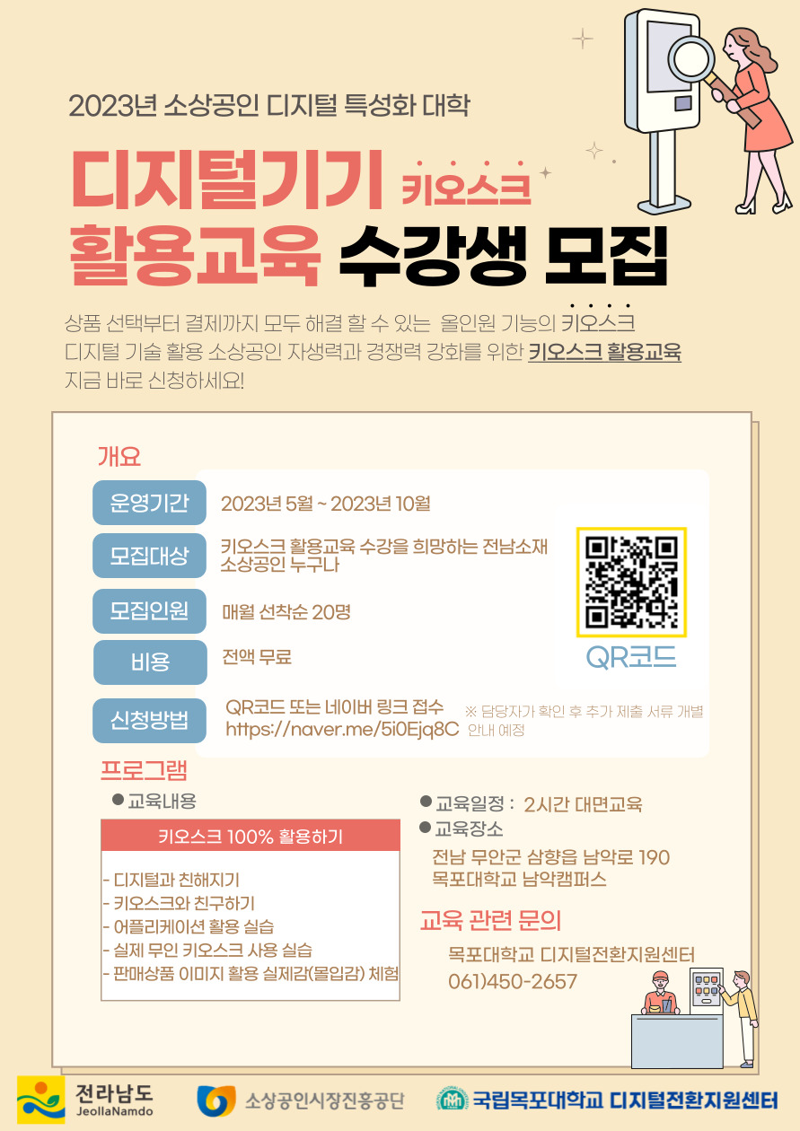 2023년 소상공인 디지털특성화 대학 디지털 기기 키오스크 활용교육 수강생 모집 상품선택부터 결제까지 모두 해결 할 수 있는 올인원 기능의 키오스크 디지털 기술활용 소상공인 자생력과 경쟁력 강화를 위한 키오스크 활용교육 지금 바로 신청하세요! 개요 운영기간 : 2023년 5월 ~ 2023년 10월 모집대상 : 키오스크 활용교육 수강을 희망하는 전남소재 소상공인 누구나 모집인원 : 매월 선착순 20명 비용 : 전액무료 신청방법 : QR코드 또는 네이버 링크접수 QR코드주소(https://naver.me/5i0Ejq8C) ※ 담당자가 확인 후 추가 제출 서류 개별안내 예정 / 프로그램 교육내용: - 디지털과 친해지기 -키오스크와 친구하기 -어플리케이션 활용실습 -실제 무인키오스크 사용실습 -판매상품 이미지 활용 실제감(몰입감) 체험 교육일정 : 2시간 대면교육 교육장소 : 전남무안군 삼향읍 남악로 190 목포대학교 남악캠퍼스 / 교육관련문의 : 목포대학교 디지털전환지원센터 061-450-2657 [전라남도, 소상공인시장진흥공단, 국립목포대학교 디지털전환지원센터]