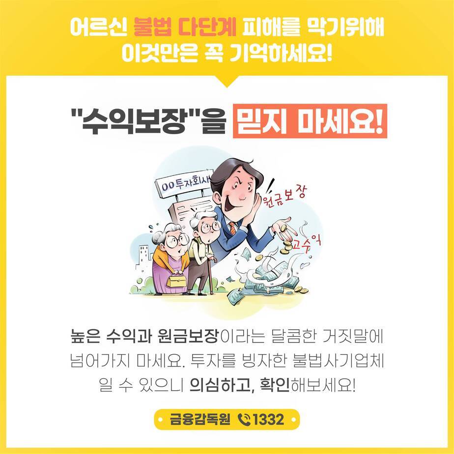 어르신 불법 다단계 피해를 막기위해 이것만은 꼭 기억하세요! 수익보장을 믿지마세요! (일러스트 : 00투자회사 원금보장과 고수익을 얘기하면서 어르신들께 영업하는 그림) 높은 수익과 원금보장이라는 달콤한 거짓말에 넘어가지 마세요 투사를 빙자한 불법사기업체 일 수 있으니 의심하고, 확인해보세요! 금융감독원 전화 1332