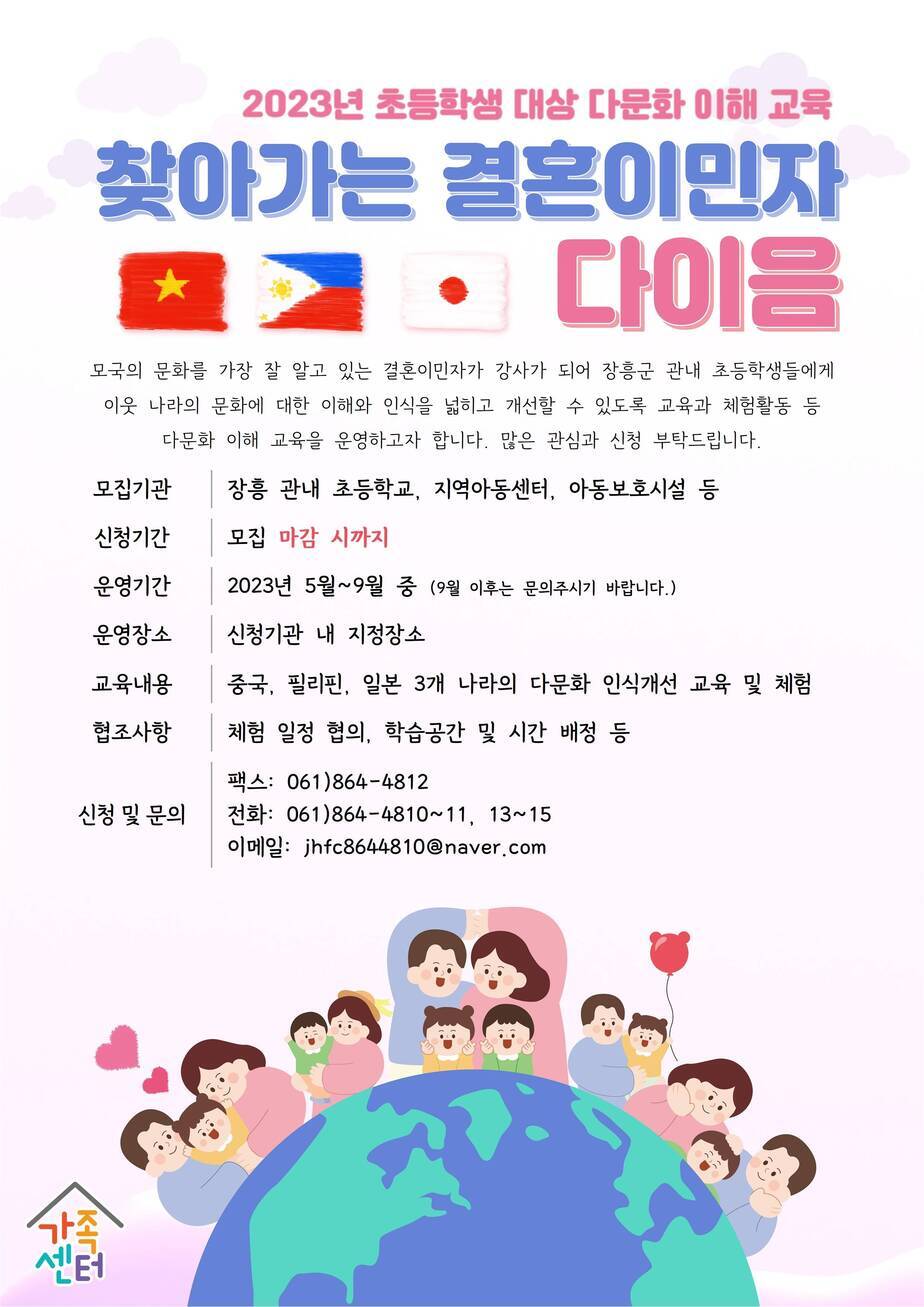 2023년 초등학생 대상 다문화 이해 교육 찾아가는 결혼이민자 다이음 모국의 문화를 가장 잘 알고 있는 결혼이민자가 강사가 되어 장흥군 관내 초등학생들에게 이웃 나라의 문화에 대한 이해와 인식을 넓히고 개선할 수 있도록 교육과 체험활동 등 다문화 이해 교육을 운영하고자 합니다. 많은 관심과 신청 부탁드립니다. 모집기관 - 장흥 관내 초등학교, 지역아동센터, 아동보호시설 등 신청기간 - 모집마감시까지 운영기간 - 2023년 5월~9월 중 (9월 이후는 문의주시기 바랍니다. )운영장소 - 신청기관 내 지정장소 교육내용 - 중국, 필리핀, 일본 3개 나라의 다문화 인식개선 교육 및 체험 협조사항 - 체험일정협의, 학습공간 및 시간 배정 등 신청 및 문의 팩스:061-864-4812 전화:061-864-4810~11, 13~15 이메일:jhfc8644810@naver.com