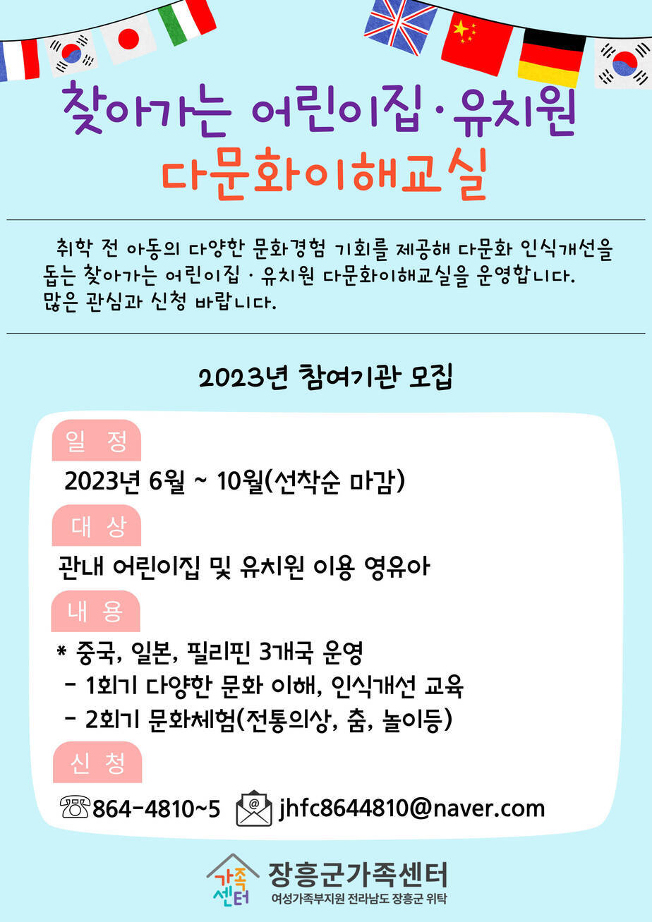 찾아가는 어린이집 · 유치원 다문화이해교실 취학 전 아동의 다양한 문화 경험 기회를 제공해 다문화 인식개선을 돕는 찾아가는 어린이집 · 유치원 다문화 이해교실을 운영합니다. 많은 관심과 신청 바랍니다 2023년 참여기관 모집 일정 2023년 6월~ 10월 선착순 마감 대상 관내 어린이집 및 유치원 이용 영유아 내용 *중국, 일본, 필리핀 3개국 운영 -1회기 다양한 문화 이해, 인식개선 교육 -2회기 문화체험 (전통의상, 춤, 놀이 등) 신청 061-864-4810~5  이메일 jhfc8644810@naver.com [장흥군가족센터 여성가족부지원 전라남도 장흥군 위탁]